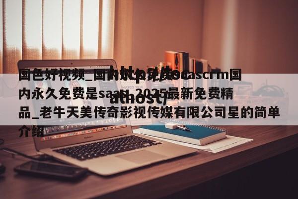 国色好视频_国内永久免费saascrm国内永久免费是saas_2025最新免费精品_老牛天美传奇影视传媒有限公司星的简单介绍